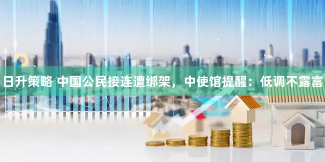 日升策略 中国公民接连遭绑架，中使馆提醒：低调不露富