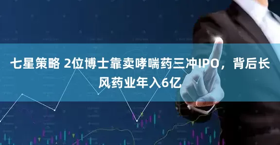 七星策略 2位博士靠卖哮喘药三冲IPO，背后长风药业年入6亿