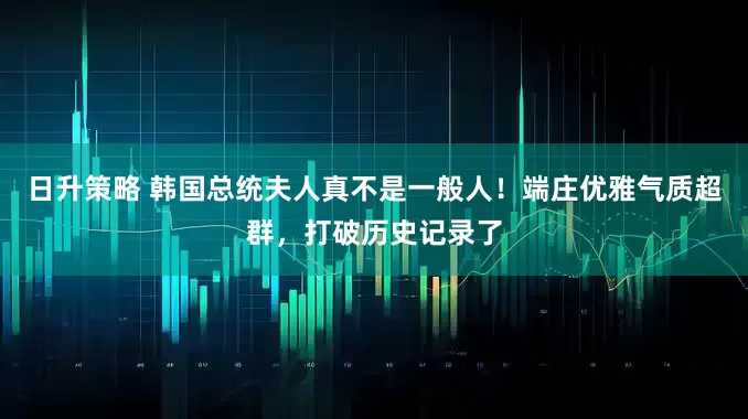 日升策略 韩国总统夫人真不是一般人！端庄优雅气质超群，打破历史记录了