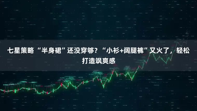 七星策略 “半身裙”还没穿够？“小衫+阔腿裤”又火了，轻松打造飒爽感