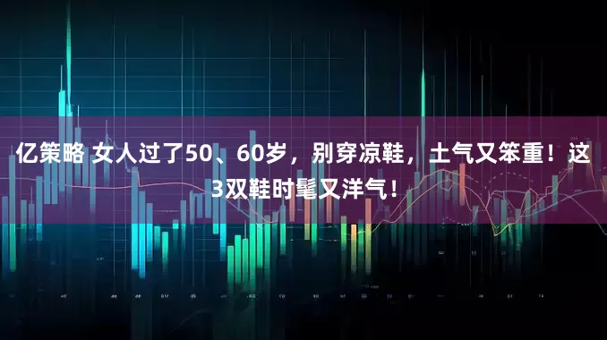 亿策略 女人过了50、60岁，别穿凉鞋，土气又笨重！这3双鞋时髦又洋气！