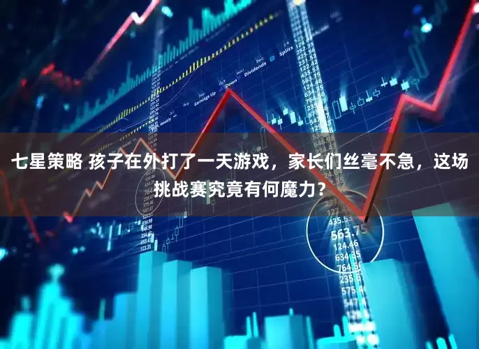 七星策略 孩子在外打了一天游戏，家长们丝毫不急，这场挑战赛究竟有何魔力？