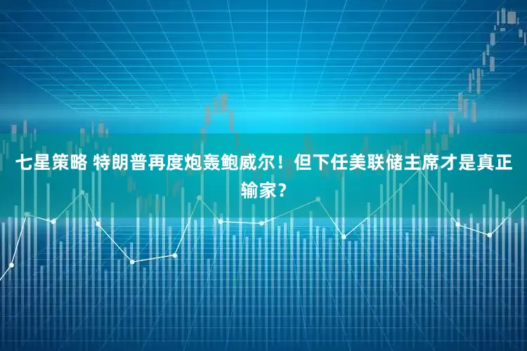 七星策略 特朗普再度炮轰鲍威尔！但下任美联储主席才是真正输家？