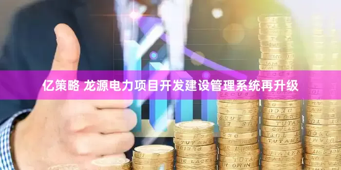 亿策略 龙源电力项目开发建设管理系统再升级