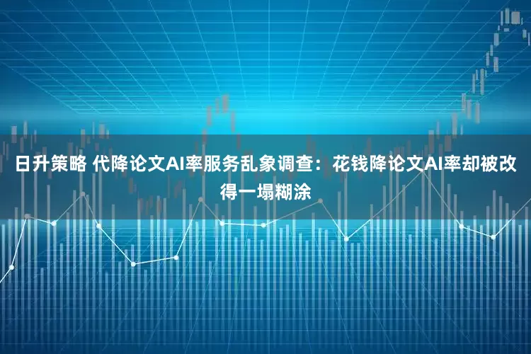 日升策略 代降论文AI率服务乱象调查：花钱降论文AI率却被改得一塌糊涂