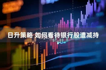 日升策略 如何看待银行股遭减持