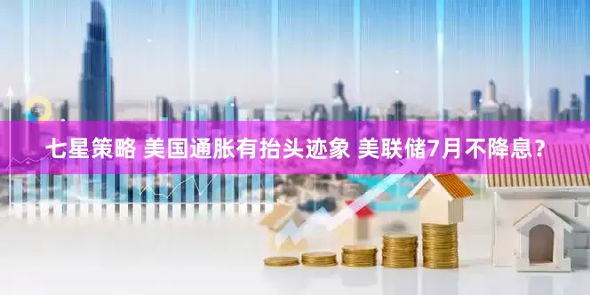 七星策略 美国通胀有抬头迹象 美联储7月不降息？