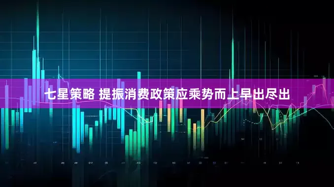 七星策略 提振消费政策应乘势而上早出尽出