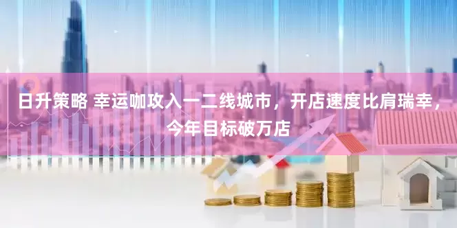 日升策略 幸运咖攻入一二线城市，开店速度比肩瑞幸，今年目标破万店