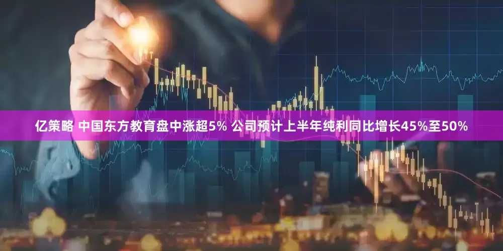 亿策略 中国东方教育盘中涨超5% 公司预计上半年纯利同比增长45%至50%