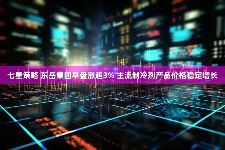 七星策略 东岳集团早盘涨超3% 主流制冷剂产品价格稳定增长