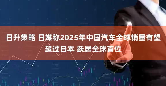 日升策略 日媒称2025年中国汽车全球销量有望超过日本 跃居全球首位