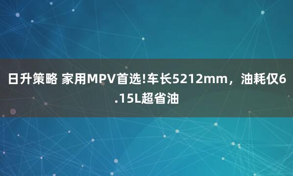 日升策略 家用MPV首选!车长5212mm，油耗仅6.15L超省油