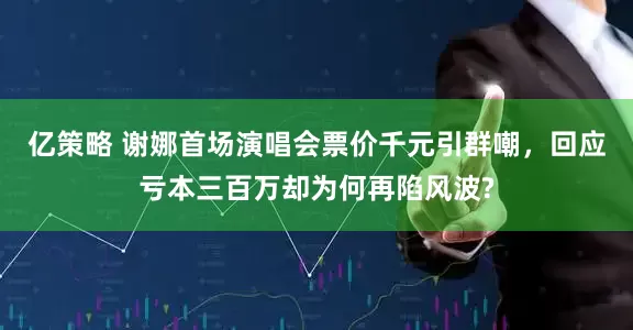 亿策略 谢娜首场演唱会票价千元引群嘲，回应亏本三百万却为何再陷风波?
