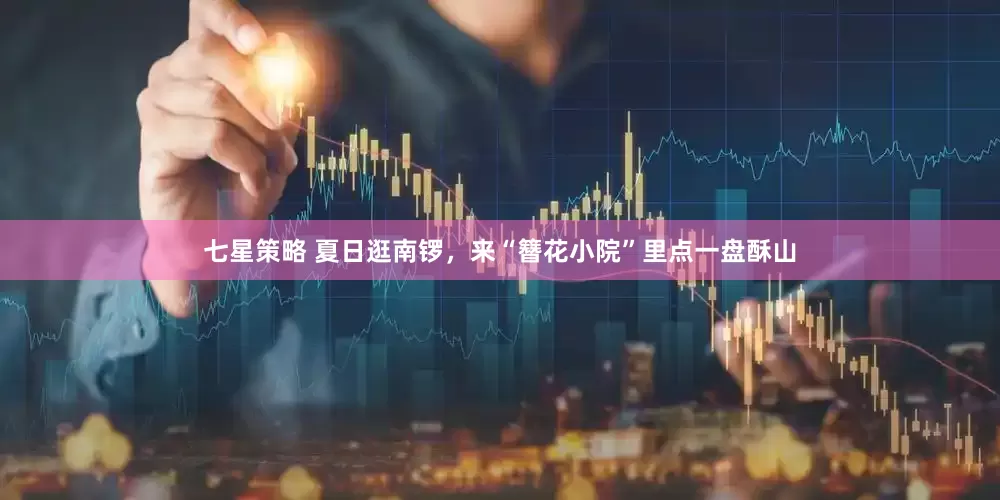 七星策略 夏日逛南锣，来“簪花小院”里点一盘酥山